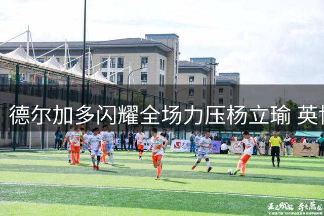 德尔加多闪耀全场力压杨立瑜 英博门将神扑保住关键一分