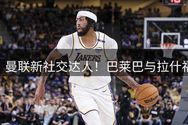 曼联新社交达人！巴莱巴与拉什福德成兄弟，红魔首秀时间基本确定