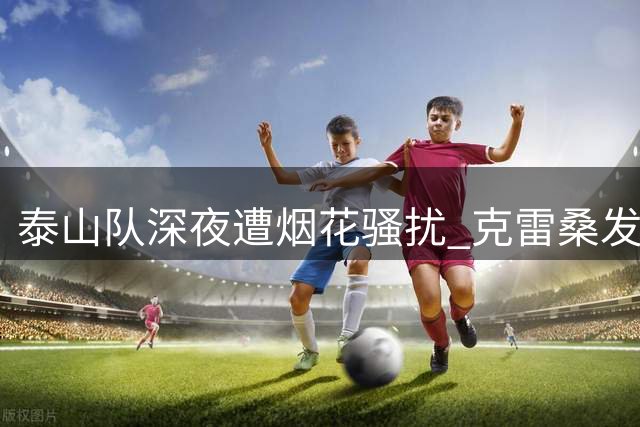 泰山队深夜遭烟花骚扰 克雷桑发文痛斥卑劣行径