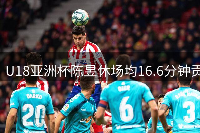 U18亚洲杯陈昱休场均16.6分钟贡献5.5分4.8助攻